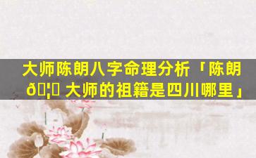 大师陈朗八字命理分析「陈朗 🦁 大师的祖籍是四川哪里」